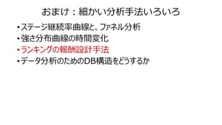 おまけ：細かい分析手法いろいろ
• ステージ継続率曲線と、ファネル分析
• 強さ分布曲線の時間変化
• ランキングの報酬設計手法
• データ分析のためのDB構造をどうするか
 