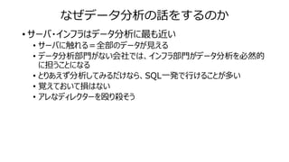 なぜデータ分析の話をするのか
• サーバ・インフラはデータ分析に最も近い
• サーバに触れる＝全部のデータが見える
• データ分析部門がない会社では、インフラ部門がデータ分析を必然的
に担うことになる
• とりあえず分析してみるだけなら、SQL一発で行けることが多い
• 覚えておいて損はない
• アレなディレクターを殴り殺そう
 