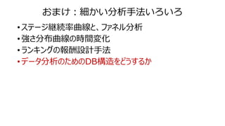 おまけ：細かい分析手法いろいろ
• ステージ継続率曲線と、ファネル分析
• 強さ分布曲線の時間変化
• ランキングの報酬設計手法
• データ分析のためのDB構造をどうするか
 