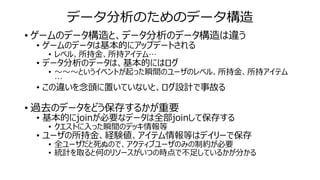 データ分析のためのデータ構造
• ゲームのデータ構造と、データ分析のデータ構造は違う
• ゲームのデータは基本的にアップデートされる
• レベル、所持金、所持アイテム…
• データ分析のデータは、基本的にはログ
• ～～～というイベントが起った瞬間のユーザのレベル、所持金、所持アイテム
…
• この違いを念頭に置いていないと、ログ設計で事故る
• 過去のデータをどう保存するかが重要
• 基本的にjoinが必要なデータは全部joinして保存する
• クエストに入った瞬間のデッキ情報等
• ユーザの所持金、経験値、アイテム情報等はデイリーで保存
• 全ユーザだと死ぬので、アクティブユーザのみの制約が必要
• 統計を取ると何のリソースがいつの時点で不足しているかが分かる
 