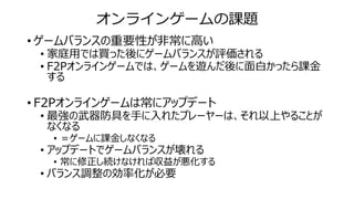 オンラインゲームの課題
• ゲームバランスの重要性が非常に高い
• 家庭用では買った後にゲームバランスが評価される
• F2Pオンラインゲームでは、ゲームを遊んだ後に面白かったら課金
する
• F2Pオンラインゲームは常にアップデート
• 最強の武器防具を手に入れたプレーヤーは、それ以上やることが
なくなる
• ＝ゲームに課金しなくなる
• アップデートでゲームバランスが壊れる
• 常に修正し続けなければ収益が悪化する
• バランス調整の効率化が必要
 