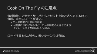 #UE4Osaka
Cook On The Fly の注意点
毎起動時、アセットサーバからアセットを読み込んでくるので、
毎回、非常にロードが遅い。
&bull; ロード時間の計測は不可能
&bull; 大規模になればなるほど、ロード時間の大きさにより
イテレーションが回しにくくなる。
ロードするものが少ない軽いシーンでは有効。
 