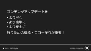 #UE4Osaka
コンテンツアップデートを
&bull; より早く
&bull; より簡単に
&bull; より安全に
行うための機能・フロー作りが重要！
 