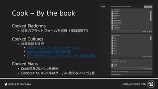 #UE4Osaka
Cook &ndash; By the book
Cooked Platforms
&bull; 対象のプラットフォームを選択（複数選択可）
Cooked Cultures
&bull; 対象言語を選択
&bull; 公式ドキュメント：ローカリゼーション
&bull; Asset Localizationに関する記事
&bull; ローカライゼーションダッシュボードに関する記事
Cooked Maps
&bull; Cook対象のレベルを選択
&bull; Cookされないレベルはゲーム中使えないので注意
 