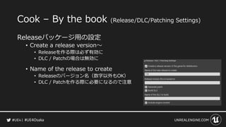 #UE4Osaka
Cook &ndash; By the book (Release/DLC/Patching Settings)
Releaseパッケージ用の設定
&bull; Create a release version～
&bull; Releaseを作る際は必ず有効に
&bull; DLC / Patchの場合は無効に
&bull; Name of the release to create
&bull; Releaseのバージョン名（数字以外もOK）
&bull; DLC / Patchを作る際に必要になるので注意
 