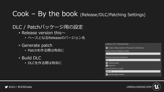 #UE4Osaka
Cook &ndash; By the book (Release/DLC/Patching Settings)
DLC / Patchパッケージ用の設定
&bull; Release version this～
&bull; ベースとなるReleaseのバージョン名
&bull; Generate patch
&bull; Patchを作る際は有効に
&bull; Build DLC
&bull; DLCを作る際は有効に
 