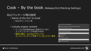 #UE4Osaka
Cook &ndash; By the book (Release/DLC/Patching Settings)
DLCパッケージ用の設定
&bull; Name of the DLC to build
&bull; DLCのバージョン名
&bull; include engine content
&bull; ベースとなるReleaseに含まれていない
エンジンコンテンツを含むか否か
&bull; 無効の場合、DLC内のアセットが
エンジンコンテンツを使っているとエラー発生
 