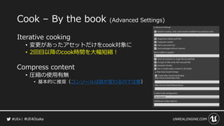 #UE4Osaka
Cook &ndash; By the book (Advanced Settings)
Iterative cooking
&bull; 変更があったアセットだけをcook対象に
&bull; 2回目以降のcook時間を大幅短縮！
Compress content
&bull; 圧縮の使用有無
&bull; 基本的に推奨（コンソールは話が変わるので注意）
 