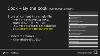 #UE4Osaka
Cook &ndash; By the book (Advanced Settings)
Store all content in a single file
&bull; アセットを1つのPakにまとめる
&bull; 無効にすると、パッケージに
どのアセットが含まれるかを確認可能
&bull; Chunk機能を使う場合は必ず有効に
&bull; Generate Chunks
&bull; Chunk機能を使うか否か
 
