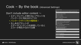 #UE4Osaka
Cook &ndash; By the book (Advanced Settings)
Don&rsquo;t include editor content ～
&bull; エディタ上でしか使わないアセットを
パッケージに含めるかどうか
&bull; パッケージサイズを大幅削減！
&bull; もしあるアセットが
エディタコンテンツを参照していると
エラーが発生するので注意
 