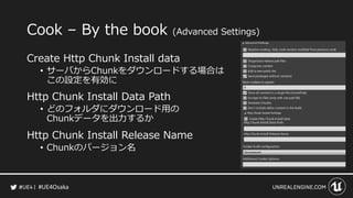 #UE4Osaka
Cook &ndash; By the book (Advanced Settings)
Create Http Chunk Install data
&bull; サーバからChunkをダウンロードする場合は
この設定を有効に
Http Chunk Install Data Path
&bull; どのフォルダにダウンロード用の
Chunkデータを出力するか
Http Chunk Install Release Name
&bull; Chunkのバージョン名
 