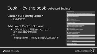 #UE4Osaka
Cook &ndash; By the book (Advanced Settings)
Cocker build configuration
&bull; ビルド設定
Additional Cooker Options
&bull; エディタ上では用意されていない
より細かな設定を追加
&bull; 例：
-nodebuginfo : DebugFilesの生成をOFF
 