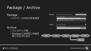 #UE4Osaka
Package / Archive
Package
&bull; パッケージの出力先を設定
Archive
&bull; バックアップ用
&bull; Packageとほぼ同じ内容を
別フォルダに出力
 