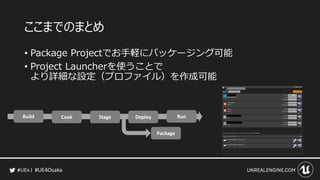 #UE4Osaka
ここまでのまとめ
&bull; Package Projectでお手軽にパッケージング可能
&bull; Project Launcherを使うことで
より詳細な設定（プロファイル）を作成可能
 
