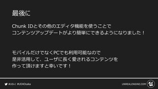 #UE4Osaka
最後に
Chunk IDとその他のエディタ機能を使うことで
コンテンツアップデートがより簡単にできるようになりました！
モバイルだけでなくPCでも利用可能なので
是非活用して、ユーザに長く愛されるコンテンツを
作って頂けますと幸いです！
 