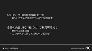 #UE4Osaka
なので、今日は最新情報を共有
&bull; UE4.19で入る機能についても触れます
今回の内容はPC, モバイルで利用可能です
&bull; HTML5は未検証
&bull; コンソールに関してはUDNでどうぞ
 