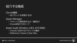 #UE4Osaka
紹介する機能
Chunk機能
&bull; 各アセットを管理するID
Asset Manager
&bull; アセットの事前読み込み（裏読み）
&bull; Chunk単位でのロード
Asset Audit Window (UE4.19で改良)
&bull; Chunkに含まれるアセットの確認
&bull; Reference ViewerとSize Map
 