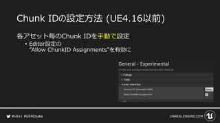#UE4Osaka
Chunk IDの設定方法 (UE4.16以前)
各アセット毎のChunk IDを手動で設定
&bull; Editor設定の
&rdquo;Allow ChunkID Assignments&rdquo;を有効に
 