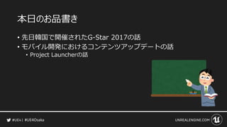#UE4Osaka
本日のお品書き
&bull; 先日韓国で開催されたG-Star 2017の話
&bull; モバイル開発におけるコンテンツアップデートの話
&bull; Project Launcherの話
 