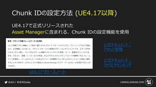 #UE4Osaka
Chunk IDの設定方法 (UE4.17以降)
UE4.17で正式リリースされた
Asset Managerに含まれる、Chunk IDの設定機能を使用
UE4.17 リリースノート
公式ドキュメント：
アセット管理
公式ドキュメント：
クックとチャンキング
 