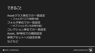 #UE4Osaka
できること
Assetクラス単位での一括設定
&bull; フォルダパスで制限可能
フォルダ単位での一括設定
&bull; サブフォルダにも反映可能）
コレクション単位での一括設定
Asset, BP単位での個別設定
参照アセットへの設定反映
などなど
 