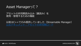 #UE4Osaka
Asset Managerって？
アセットの非同期読み込み（裏読み）を
使用・管理するための機能
以前はC++でのみ提供していました（Streamable Manager）
公式ドキュメント：アセットの非同期ロード
 