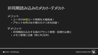 #UE4Osaka
非同期読み込みのメリット・デメリット
メリット
&bull; ユーザの体感ロード時間を大幅削減！
&bull; アセットを呼び出す際のカクつきを回避！
デメリット
&bull; 非同期読み込みする為のアセット管理・処理が必要に
&bull; メモリ管理に注意（特にPC以外）
 