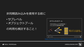 #UE4Osaka
非同期読み込みを使用する前に
&bull; サブレベル
&bull; オブジェクトプール
の利用も検討すること！
https://www.slideshare.net/EpicGamesJapan/robo-recallvr
 