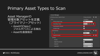 #UE4Osaka
Primary Asset Types to Scan
Asset Managerの
管理対象アセットを定義
（プライマリーアセット）
&bull; AssetのClassと
フォルダパスによる抽出
&bull; Assetを直接指定
 