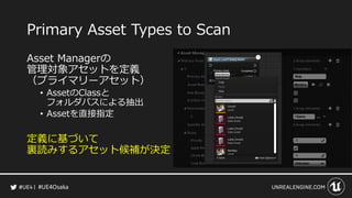 #UE4Osaka
Primary Asset Types to Scan
Asset Managerの
管理対象アセットを定義
（プライマリーアセット）
&bull; AssetのClassと
フォルダパスによる抽出
&bull; Assetを直接指定
定義に基づいて
裏読みするアセット候補が決定
 