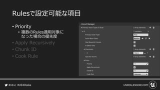 #UE4Osaka
Rulesで設定可能な項目
&bull; Priority
&bull; 複数のRules適用対象に
なった場合の優先度
&bull; Apply Recursively
&bull; Chunk ID
&bull; Cook Rule
 