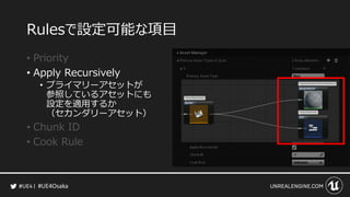 #UE4Osaka
Rulesで設定可能な項目
&bull; Priority
&bull; Apply Recursively
&bull; プライマリーアセットが
参照しているアセットにも
設定を適用するか
（セカンダリーアセット）
&bull; Chunk ID
&bull; Cook Rule
 