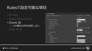 #UE4Osaka
Rulesで設定可能な項目
&bull; Priority
&bull; Apply Recursively
&bull; Chunk ID
&bull; -1の場合は何も設定しない
&bull; Cook Rule
 