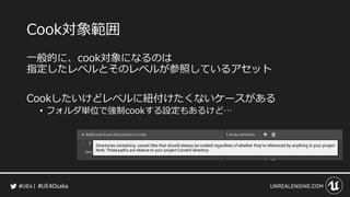 #UE4Osaka
Cook対象範囲
一般的に、cook対象になるのは
指定したレベルとそのレベルが参照しているアセット
Cookしたいけどレベルに紐付けたくないケースがある
&bull; フォルダ単位で強制cookする設定もあるけど&hellip;
 