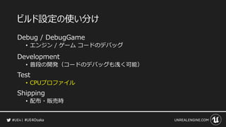 #UE4Osaka
ビルド設定の使い分け
Debug / DebugGame
&bull; エンジン / ゲーム コードのデバッグ
Development
&bull; 普段の開発（コードのデバッグも浅く可能）
Test
&bull; CPUプロファイル
Shipping
&bull; 配布・販売時
 