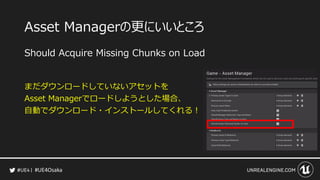 #UE4Osaka
Asset Managerの更にいいところ
Should Acquire Missing Chunks on Load
まだダウンロードしていないアセットを
Asset Managerでロードしようとした場合、
自動でダウンロード・インストールしてくれる！
 