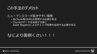 #UE4Osaka
この手法のデメリット
ヒューマンエラーが起きやすい環境
&bull; 各Chunk毎のURLを管理する必要がある
&bull; Chunkのデータを利用する度に
Asset Registryによるチェック処理を追加する必要がある
なにより面倒くさい！！！
 