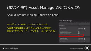 #UE4Osaka
(5スライド前) Asset Managerの更にいいところ
Should Acquire Missing Chunks on Load
まだダウンロードしていないアセットを
Asset Managerでロードしようとした場合、
自動でダウンロード・インストールしてくれる！
 