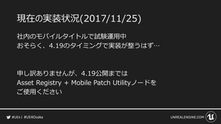 #UE4Osaka
現在の実装状況(2017/11/25)
社内のモバイルタイトルで試験運用中
おそらく、4.19のタイミングで実装が整うはず&hellip;
申し訳ありませんが、4.19公開までは
Asset Registry + Mobile Patch Utilityノードを
ご使用ください
 