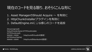 #UE4Osaka
現在のコードを見る限り、おそらくこんな形に
1. Asset ManagerのShould Acquire ～ を有効に
2. HttpChunkInstallerプラグインを有効に
3. DefaultEngine.iniに&darr;な感じのコードを追加
[StreamingInstall]
DefaultProviderName=HTTPChunkInstaller
[HTTPChunkInstall]
XXXXXX = XXXXX （HttpChunkのCloudDirを設定）
[HTTPOnlineTitleFile]
XXXXXX = XXXXX （HttpChunkのManifestDirを設定）
 