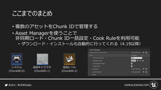 #UE4Osaka
ここまでのまとめ
&bull; 複数のアセットをChunk IDで管理する
&bull; Asset Managerを使うことで
非同期ロード・Chunk ID一括設定・Cook Ruleを利用可能
&bull; ダウンロード・インストールも自動的に行ってくれる（4.19以降）
 