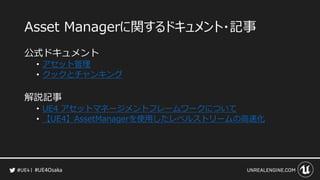 #UE4Osaka
Asset Managerに関するドキュメント・記事
公式ドキュメント
&bull; アセット管理
&bull; クックとチャンキング
解説記事
&bull; UE4 アセットマネージメントフレームワークについて
&bull; 【UE4】AssetManagerを使用したレベルストリームの高速化
 