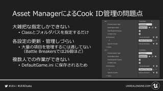 #UE4Osaka
Asset ManagerによるCook ID管理の問題点
大雑把な指定しかできない
&bull; Classとフォルダパスを指定するだけ
各設定の更新・管理しづらい
&bull; 大量の項目を管理するには適してない
（Battle Breakersでは26個ほど）
複数人での作業ができない
&bull; DefaultGame.ini に保存されるため
 