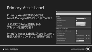 #UE4Osaka
Primary Asset Label
Primary Assetに関する設定を
Asset Managerの外で行う事が可能！
より柔軟にRules適用対象の
アセットを選択可能！
Primary Asset Labelはアセットなので
複数人作業・バージョン管理が可能！
 