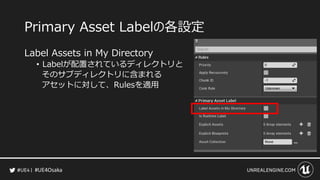 #UE4Osaka
Primary Asset Labelの各設定
Label Assets in My Directory
&bull; Labelが配置されているディレクトリと
そのサブディレクトリに含まれる
アセットに対して、Rulesを適用
 