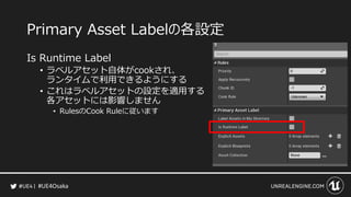 #UE4Osaka
Primary Asset Labelの各設定
Is Runtime Label
&bull; ラベルアセット自体がcookされ、
ランタイムで利用できるようにする
&bull; これはラベルアセットの設定を適用する
各アセットには影響しません
&bull; RulesのCook Ruleに従います
 