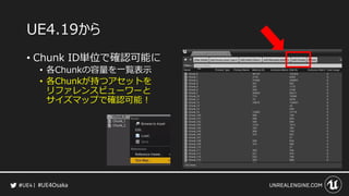 #UE4Osaka
UE4.19から
&bull; Chunk ID単位で確認可能に
&bull; 各Chunkの容量を一覧表示
&bull; 各Chunkが持つアセットを
リファレンスビューワーと
サイズマップで確認可能！
 