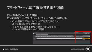 #UE4Osaka
プラットフォーム毎に確認する事も可能
ローカルでCookした場合、
Cook後のデータをプラットフォーム毎に確認可能
&bull; Cook前後でアセットのサイズは変化するため
より正確なチェックが可能
&bull; 「モバイルでは不要なアセットが入ってた！」
といった問題をチェックが可能
 