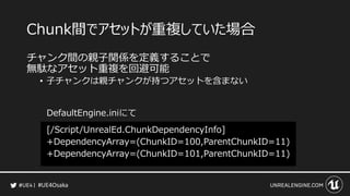 #UE4Osaka
Chunk間でアセットが重複していた場合
チャンク間の親子関係を定義することで
無駄なアセット重複を回避可能
&bull; 子チャンクは親チャンクが持つアセットを含まない
DefaultEngine.iniにて
[/Script/UnrealEd.ChunkDependencyInfo]
+DependencyArray=(ChunkID=100,ParentChunkID=11)
+DependencyArray=(ChunkID=101,ParentChunkID=11)
 