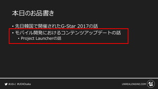 #UE4Osaka
本日のお品書き
&bull; 先日韓国で開催されたG-Star 2017の話
&bull; モバイル開発におけるコンテンツアップデートの話
&bull; Project Launcherの話
 